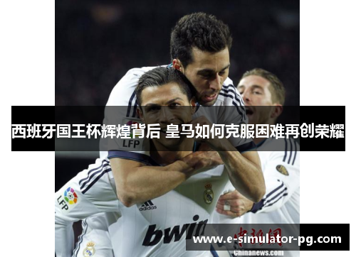 西班牙国王杯辉煌背后 皇马如何克服困难再创荣耀 西班牙国王杯辉煌背后 皇马如何克服困难再创荣耀